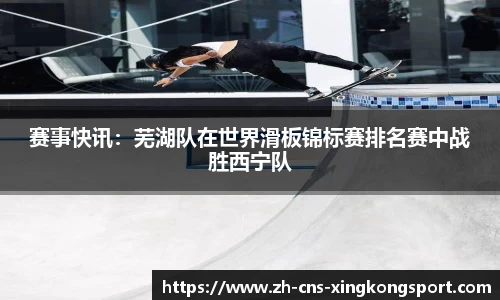 赛事快讯:芜湖队在世界滑板锦标赛排名赛中战胜西宁队